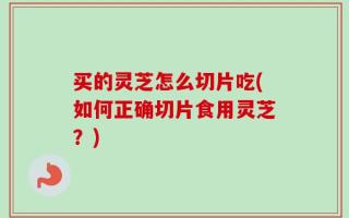 买的灵芝怎么切片吃(如何正确切片食用灵芝？)