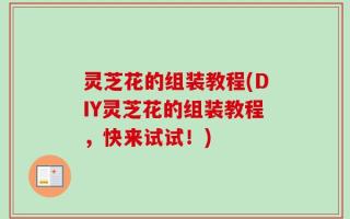 灵芝花的组装教程(DIY灵芝花的组装教程，快来试试！)