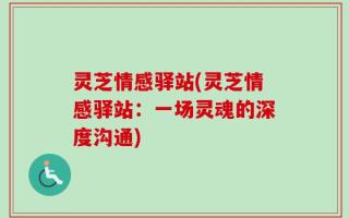 灵芝情感驿站(灵芝情感驿站：一场灵魂的深度沟通)