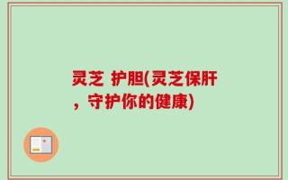 灵芝 护胆(灵芝保肝，守护你的健康)