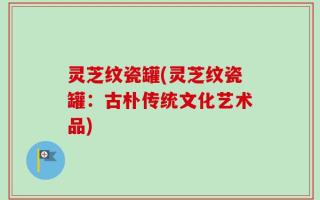灵芝纹瓷罐(灵芝纹瓷罐：古朴传统文化艺术品)