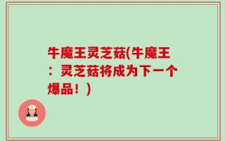 牛魔王灵芝菇(牛魔王：灵芝菇将成为下一个爆品！)
