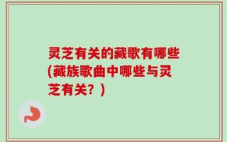 灵芝有关的藏歌有哪些(藏族歌曲中哪些与灵芝有关？)
