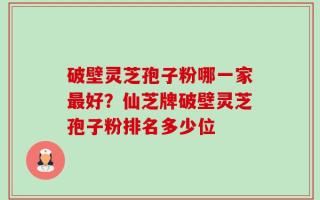 破壁灵芝孢子粉哪一家最好？仙芝牌破壁灵芝孢子粉排名多少位