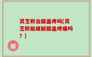灵芝粉治膝盖疼吗(灵芝粉能缓解膝盖疼痛吗？)