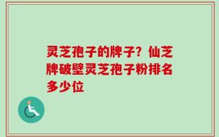 灵芝孢子的牌子？仙芝牌破壁灵芝孢子粉排名多少位