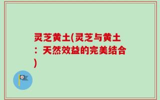 灵芝黄土(灵芝与黄土：天然效益的完美结合)