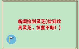新闻捡到灵芝(捡到珍贵灵芝，惊喜不断！)