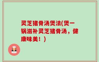 灵芝猪骨汤煲法(煲一锅滋补灵芝猪骨汤，健康味美！)