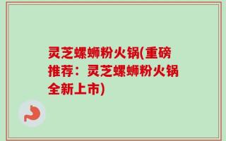 灵芝螺蛳粉火锅(重磅推荐：灵芝螺蛳粉火锅全新上市)