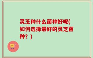 灵芝种什么菌种好呢(如何选择最好的灵芝菌种？)