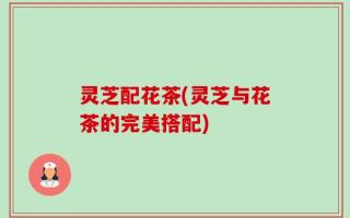 灵芝配花茶(灵芝与花茶的完美搭配)