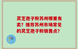 灵芝孢子粉苏州哪里有卖？推荐苏州市场常见的灵芝孢子粉销售点？