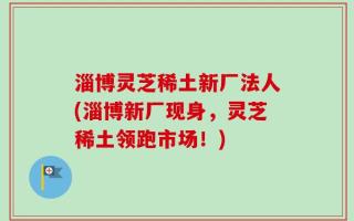 淄博灵芝稀土新厂法人(淄博新厂现身，灵芝稀土领跑市场！)