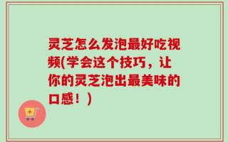 灵芝怎么发泡最好吃视频(学会这个技巧，让你的灵芝泡出最美味的口感！)