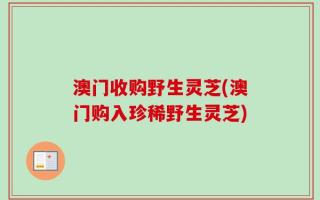 澳门收购野生灵芝(澳门购入珍稀野生灵芝)