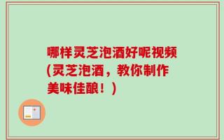 哪样灵芝泡酒好呢视频(灵芝泡酒，教你制作美味佳酿！)
