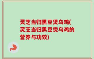 灵芝当归黑豆煲乌鸡(灵芝当归黑豆煲乌鸡的营养与功效)