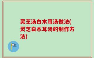 灵芝汤白木耳汤做法(灵芝白木耳汤的制作方法)