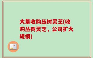 大量收购丛树灵芝(收购丛树灵芝，公司扩大规模)