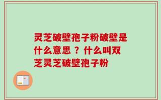 灵芝破壁孢子粉破壁是什么意思 ？什么叫双芝灵芝破壁孢子粉