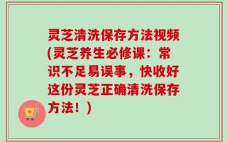 灵芝清洗保存方法视频(灵芝养生必修课：常识不足易误事，快收好这份灵芝正确清洗保存方法！)