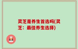 灵芝是养生首选吗(灵芝：最佳养生选择)