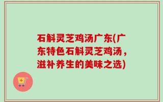 石斛灵芝鸡汤广东(广东特色石斛灵芝鸡汤，滋补养生的美味之选)