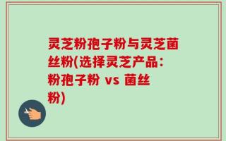 灵芝粉孢子粉与灵芝菌丝粉(选择灵芝产品：粉孢子粉 vs 菌丝粉)