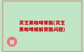 灵芝黑咖啡胃酸(灵芝黑咖啡缓解胃酸问题)