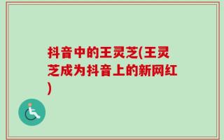 抖音中的王灵芝(王灵芝成为抖音上的新网红)