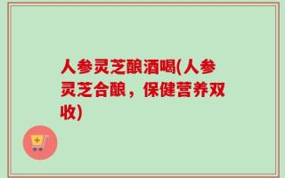 人参灵芝酿酒喝(人参灵芝合酿，保健营养双收)