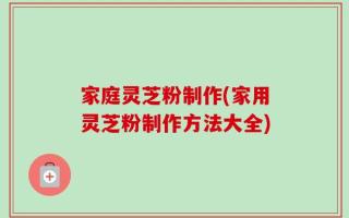 家庭灵芝粉制作(家用灵芝粉制作方法大全)