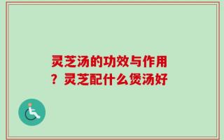 灵芝汤的功效与作用 ？灵芝配什么煲汤好
