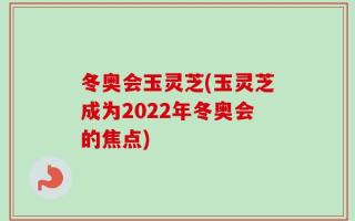 冬奥会玉灵芝(玉灵芝成为2022年冬奥会的焦点)