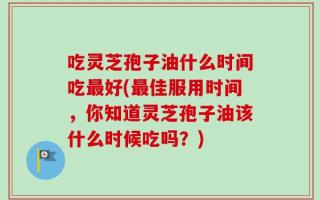 吃灵芝孢子油什么时间吃最好(最佳服用时间，你知道灵芝孢子油该什么时候吃吗？)