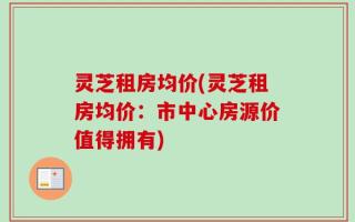 灵芝租房均价(灵芝租房均价：市中心房源价值得拥有)