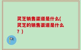 灵芝销售渠道是什么(灵芝的销售渠道是什么？)
