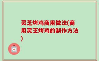 灵芝烤鸡商用做法(商用灵芝烤鸡的制作方法)