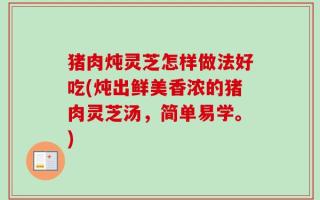 猪肉炖灵芝怎样做法好吃(炖出鲜美香浓的猪肉灵芝汤，简单易学。)