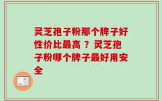灵芝孢子粉那个牌子好性价比最高 ？灵芝孢子粉哪个牌子最好用安全