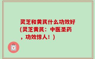 灵芝和黄芪什么功效好(灵芝黄芪：中医圣药，功效惊人！)