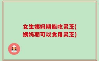 女生姨妈期能吃灵芝(姨妈期可以食用灵芝)