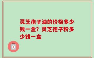 灵芝孢子油的价格多少钱一盒？灵芝孢子粉多少钱一盒