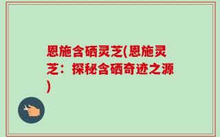恩施含硒灵芝(恩施灵芝：探秘含硒奇迹之源)
