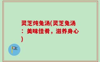 灵芝炖兔汤(灵芝兔汤：美味佳肴，滋养身心)