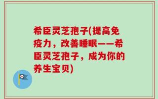 希臣灵芝孢子(提高免疫力，改善睡眠——希臣灵芝孢子，成为你的养生宝贝)