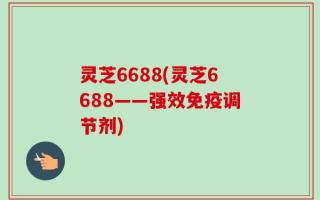 灵芝6688(灵芝6688——强效免疫调节剂)