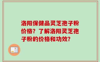 洛阳保健品灵芝孢子粉价格？了解洛阳灵芝孢子粉的价格和功效？