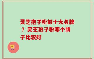 灵芝孢子粉前十大名牌 ？灵芝孢子粉哪个牌子比较好